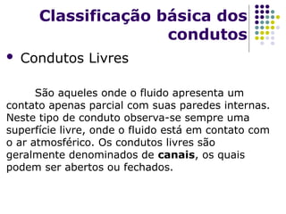  Condutos Livres
São aqueles onde o fluido apresenta um
contato apenas parcial com suas paredes internas.
Neste tipo de conduto observa-se sempre uma
superfície livre, onde o fluido está em contato com
o ar atmosférico. Os condutos livres são
geralmente denominados de canais, os quais
podem ser abertos ou fechados.
Classificação básica dos
condutos
 
