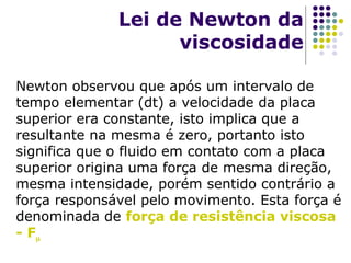 Lei de Newton da
viscosidade
Newton observou que após um intervalo de
tempo elementar (dt) a velocidade da placa
superior era constante, isto implica que a
resultante na mesma é zero, portanto isto
significa que o fluido em contato com a placa
superior origina uma força de mesma direção,
mesma intensidade, porém sentido contrário a
força responsável pelo movimento. Esta força é
denominada de força de resistência viscosa
- F
 