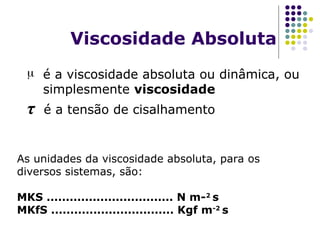 Viscosidade Absoluta
 é a viscosidade absoluta ou dinâmica, ou
simplesmente viscosidade
τ é a tensão de cisalhamento
As unidades da viscosidade absoluta, para os
diversos sistemas, são:
MKS ................................. N m-2
s
MKfS ................................ Kgf m-2
s
 