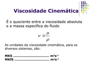 Viscosidade Cinemática
É o quociente entre a viscosidade absoluta
e a massa específica do fluido
As unidades da viscosidade cinemática, para os
diversos sistemas, são:
MKS ................................. m2
s-1
MKfS ................................ m2
s-1


 
 