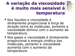 A variação da viscosidade
é muito mais sensível à
temperatura
 Nos líquidos a viscosidade é
diretamente proporcional à força de
atração entre as moléculas, portanto a
viscosidade diminui com o aumento da
temperatura.
 Nos gases a viscosidade é diretamente
proporcional a energia cinética das
moléculas, portanto a viscosidade
aumenta com o aumento da
temperatura.
 