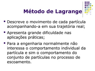 Método de Lagrange
 Descreve o movimento de cada partícula
acompanhando-a em sua trajetória real;
 Apresenta grande dificuldade nas
aplicações práticas;
 Para a engenharia normalmente não
interessa o comportamento individual da
partícula e sim o comportamento do
conjunto de partículas no processo de
escoamento.
 