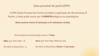 Dia da última menstruação soma + 7 dias.
Mês: Jan/ Fev/ Mar: +9.
De Abril a Dezembro: -3.
Ano: Jan/ Fev/ Mar: Mesmo ano.
De Abril a Dezembro: Soma +1 (ao ano).
Data provável de parto (DPP)
A DPP (Data Provável do Parto) considera a gestação de 40 semanas (9
meses)..
Porém, a data pode variar por fatores fisiológicos ou patológicos.
Deve ocorrer entre 37 semanas e 41 semanas e 6 dias
 