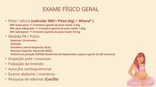 • Peso / altura (calcular IMC= Peso (kg) ÷ Altura² )
IMC baixo peso: 1° trimestre (ganho de peso total): 2,3kg
IMC peso adequado: 1° trimestre (ganho de peso total): 1,6kg
IMC sobrepeso: 1° trimestre (ganho de peso total): 0,9 kg
• Medida PA / Pulso
Repouso: 30 minutos.
Sentada;
Decúbito Lateral Esquerdo (DLE);
Membro Superior Esquerdo (MSE);
NUNCA em posição SUPINA (Síndrome da hipotensão supina a partir da 20° semana)
• Inspeção pele / mucosas
• Palpação da tireóide
• Ausculta cardiopulmonar
• Exame abdome / membros
• Pesquisa de edemas (Cacifo)
EXAME FÍSICO GERAL
 