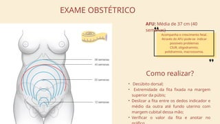 EXAME OBSTÉTRICO
AFU: Média de 37 cm (40
semanas)
Acompanha o crescimento fetal.
Através do AFU pode-se indicar
possíveis problemas
CIUR, oligodramnio,
polidramnio, macrossomia.
• Decúbito dorsal;
• Extremidade da fita fixada na margem
superior da púbis;
• Deslizar a fita entre os dedos indicador e
médio da outra até fundo uterino com
margem cubital dessa mão;
• Verificar o valor da fita e anotar no
Como realizar?
 