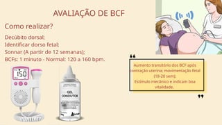 AVALIAÇÃO DE BCF
Decúbito dorsal;
Identificar dorso fetal;
Sonnar (A partir de 12 semanas);
BCFs: 1 minuto - Normal: 120 a 160 bpm.
Aumento transitório dos BCF após
contração uterina; movimentação fetal
(18-20 sem);
Estímulo mecânico e indicam boa
vitalidade.
Como realizar?
 