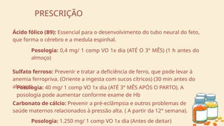 PRESCRIÇÃO
Ácido fólico (B9): Essencial para o desenvolvimento do tubo neural do feto,
que forma o cérebro e a medula espinhal.
Posologia: 0,4 mg/ 1 comp VO 1x dia (ATÉ O 3° MÊS) (1 h antes do
almoço)
Sulfato ferroso: Prevenir e tratar a deficiência de ferro, que pode levar à
anemia ferropriva. (Oriente a ingesta com sucos cítricos) (30 min antes do
almoço)
Posologia: 40 mg/ 1 comp VO 1x dia (ATÉ 3° MÊS APÓS O PARTO). A
posologia pode aumentar conforme exame de Hb
Carbonato de cálcio: Prevenir a pré-eclâmpsia e outros problemas de
saúde maternos relacionados à pressão alta. ( A partir da 12° semana).
Posologia: 1.250 mg/ 1 comp VO 1x dia (Antes de deitar)
 