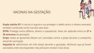 Duplo adulto DT: A vacina é segura e vai proteger o bebê contra o tétano neonatal,
também conhecido como mal dos sete dias;
DTPA: Protege contra difteria, tétano e coqueluche. Deve ser aplicada entre as 27 e
36 semanas de gestação;
Gripe: todas as gestantes devem ser vacinadas contra a gripe durante a campanha
anual de vacinação;
Hepatite B: administrar em três doses durante a gestação. Mulheres que já foram
vacinadas antes de engravidar não precisam receber nova dose.
VACINAS NA GESTAÇÃO
 