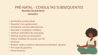 PRÉ-NATAL - CONSULTAS SUBSEQUENTES
• Anamnese sucinta atual;
• Reavaliar risco gestacional;
• Interpretar exames laboratoriais;
• Reavaliar e readaptar medidas;
• Verificar calendário de vacinação;
• Solicitar exames se necessário;
• Adotar medidas de acordo com IG;
• Orientar;
• Realizar ações e práticas educativas (individual / grupo);
• Pré-natal do parceiro;
• Plano de parto.
Revisão da primeira
consulta
 