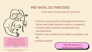 • Orientar o pai quanto às alterações emocionais e
físicas vivenciadas durante o parto e o pósparto;
• Orientar sobre os direitos da gestante e do
acompanhante;
• Educar o pai as práticas do cuidado a puérpera e do
RN;
• Solicitar exames.
PRÉ NATAL DO PARCEIRO
O que fazer no pré-natal com parceiro?
Existem comprovações da
existência de relação entre o
cuidado paterno e a atenuação
dos sintomas da depressão pós-
parto
Ministério da Saúde. Guia de atenção pré-natal do parceiro. 1.
ed. Brasília: Ministério da Saúde, 2023
Pelo MS indica-se o
mínimo de 2 consultas.
 