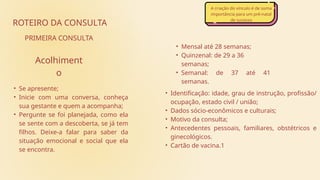 • Identificação: idade, grau de instrução, profissão/
ocupação, estado civil / união;
• Dados sócio-econômicos e culturais;
• Motivo da consulta;
• Antecedentes pessoais, familiares, obstétricos e
ginecológicos.
• Cartão de vacina.1
• Mensal até 28 semanas;
• Quinzenal: de 29 a 36
semanas;
• Semanal: de 37 até 41
semanas.
ROTEIRO DA CONSULTA
PRIMEIRA CONSULTA
• Se apresente;
• Inicie com uma conversa, conheça
sua gestante e quem a acompanha;
• Pergunte se foi planejada, como ela
se sente com a descoberta, se já tem
filhos. Deixe-a falar para saber da
situação emocional e social que ela
se encontra.
Acolhiment
o
A criação do vínculo é de suma
importância para um pré-natal
de sucesso
 