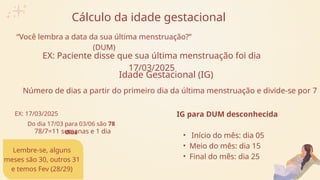Cálculo da idade gestacional
“Você lembra a data da sua última menstruação?”
(DUM)
EX: Paciente disse que sua última menstruação foi dia
17/03/2025
Idade Gestacional (IG)
Número de dias a partir do primeiro dia da última menstruação e divide-se por 7
EX: 17/03/2025
Lembre-se, alguns
meses são 30, outros 31
e temos Fev (28/29)
Do dia 17/03 para 03/06 são 78
dias
78/7=11 semanas e 1 dia
IG para DUM desconhecida
• Início do mês: dia 05
• Meio do mês: dia 15
• Final do mês: dia 25
 