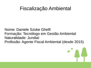 Fiscalização Ambiental
Nome: Daniele Szoke Ghelfi
Formação: Tecnólogo em Gestão Ambiental
Naturalidade: Jundiaí
Profissão: Agente Fiscal Ambiental (desde 2015)
 