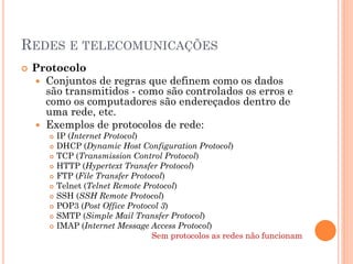 REDES E TELECOMUNICAÇÕES
   Protocolo
     Conjuntos de regras que definem como os dados
      são transmitidos - como são controlados os erros e
      como os computadores são endereçados dentro de
      uma rede, etc.
     Exemplos de protocolos de rede:
          IP (Internet Protocol)
          DHCP (Dynamic Host Configuration Protocol)
          TCP (Transmission Control Protocol)
          HTTP (Hypertext Transfer Protocol)
          FTP (File Transfer Protocol)
          Telnet (Telnet Remote Protocol)
          SSH (SSH Remote Protocol)
          POP3 (Post Office Protocol 3)
          SMTP (Simple Mail Transfer Protocol)
          IMAP (Internet Message Access Protocol)
                                   Sem protocolos as redes não funcionam
 