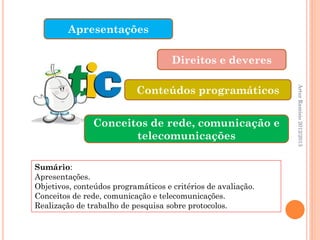 Apresentações

                                     Direitos e deveres

                           Conteúdos programáticos




                                                               Artur Ramísio 2012/2013
               Conceitos de rede, comunicação e
                      telecomunicações

Sumário:
Apresentações.
Objetivos, conteúdos programáticos e critérios de avaliação.
Conceitos de rede, comunicação e telecomunicações.
Realização de trabalho de pesquisa sobre protocolos.
 