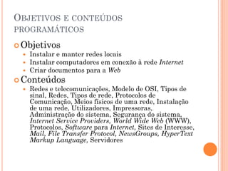 OBJETIVOS E CONTEÚDOS
PROGRAMÁTICOS

 Objetivos
   Instalar e manter redes locais
   Instalar computadores em conexão à rede Internet
   Criar documentos para a Web
 Conteúdos
   Redes e telecomunicações, Modelo de OSI, Tipos de
    sinal, Redes, Tipos de rede, Protocolos de
    Comunicação, Meios físicos de uma rede, Instalação
    de uma rede, Utilizadores, Impressoras,
    Administração do sistema, Segurança do sistema,
    Internet Service Providers, World Wide Web (WWW),
    Protocolos, Software para Internet, Sites de Interesse,
    Mail, File Transfer Protocol, NewsGroups, HyperText
    Markup Language, Servidores
 