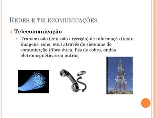 REDES E TELECOMUNICAÇÕES
   Telecomunicação
       Transmissão (emissão / receção) de informação (texto,
        imagens, sons, etc.) através de sistemas de
        comunicação (fibra ótica, fios de cobre, ondas
        eletromagnéticas ou outros)
 