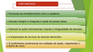 PNSPI-DIRETRIZES
• Promoção do envelhecimento ativo e saudável;
• Atenção integral e integrada à saúde da pessoa idosa;
• Estímulo às ações intersetoriais visando à integralidade da atenção;
• A implantação de serviços de atenção domiciliar;
• O acolhimento preferencial em unidades de saúde, respeitando o
critério de risco;
 