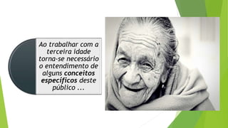 Ao trabalhar com a
terceira idade
torna-se necessário
o entendimento de
alguns conceitos
específicos deste
público ...
 