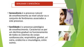 SENILIDADE E SENESCÊNCIA
• Senescência é o processo natural
de envelhecimento ao nível celular ou o
conjunto de fenômenos associados a
este processo.
• Senilidade é o processo patológico
de envelhecimento. Caracteriza-se por
um declínio gradual no funcionamento
de todos os sistemas do corpo:
cardiovascular, respiratório, genital, uri
nário, endócrino e imunológico, entre
outros.
 