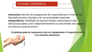 AUTONOMIA x INDEPENDÊNCIA
Autonomia: Exercício de autogoverno; Ser responsável por si mesmo, ter
liberdade de tomar decisões e ter sua privacidade respeitada.
Independência: Habilidade de executar funções relacionadas à vida
diária/autocuidado, viver independentemente na comunidade com alguma
ou nenhuma ajuda de outros.
O indivíduo pode ter autonomia e não ser independente  sequela de AVC;
E ao contrário: demências.
 