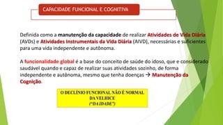 CAPACIDADE FUNCIONAL E COGNITIVA
Definida como a manutenção da capacidade de realizar Atividades de Vida Diária
(AVDs) e Atividades Instrumentais da Vida Diária (AIVD), necessárias e suficientes
para uma vida independente e autônoma.
A funcionalidade global é a base do conceito de saúde do idoso, que e considerado
saudável quando e capaz de realizar suas atividades sozinho, de forma
independente e autônoma, mesmo que tenha doenças  Manutenção da
Cognição.
 