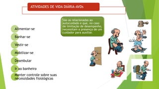 ATIVIDADES DE VIDA DIÁRIA-AVDs
Alimentar-se
Banhar-se
Vestir-se
Mobilizar-se
Deambular
Ir ao banheiro
Manter controle sobre suas
necessidades fisiológicas
São as relacionadas ao
autocuidado e que, no caso
de limitação de desempenho,
necessitam a presença de um
cuidador para auxiliar.
 