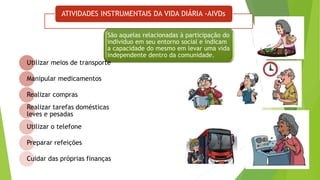 ATIVIDADES INSTRUMENTAIS DA VIDA DIÁRIA -AIVDs
São aquelas relacionadas à participação do
individuo em seu entorno social e indicam
a capacidade do mesmo em levar uma vida
independente dentro da comunidade.
Utilizar meios de transporte
Manipular medicamentos
Realizar compras
Realizar tarefas domésticas
leves e pesadas
Utilizar o telefone
Preparar refeições
Cuidar das próprias finanças
 