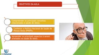 OBJETIVOS DA AULA
Compreender os principais conceitos
relacionados à saúde do idoso;
Conhecer a Política Nacional de Saúde da
Pessoa Idosa (PNSPI);
Apreender os principais aspectos à serem
avaliados na saúde do idoso.
 
