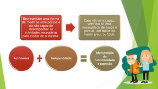 Autonomia Independência
Manutenção
da
funcionalidade
e cognição
Representam uma forma
de medir se uma pessoa é
ou não capaz de
desempenhar as
atividades necessárias
para cuidar de si mesma.
Caso não seja capaz,
verificar se essa
necessidade de ajuda é
parcial, em maior ou
menor grau, ou total.
 