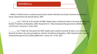 REFERÊNCIAS
• BRASIL. Envelhecimento e saúde da pessoa idosa. Brasília: Ministério da Saúde, Secretaria de Atenção à
Saúde, Departamento de Atenção Básica, 2007.
• ______. Lei n° 1.074, de 1º de outubro de 2003. Dispõe sobre o Estatuto do Idoso e dá outras providências.
Brasília: Presidência da República, 2003. Disponível em: <http://www.planalto.gov.br/ccivil_03/leis/2003/
L10.741.htm>. Acesso em: 12 fev. 2021.
• ______. Lei n° 8.842, de 4 de janeiro de 1994. Dispõe sobre a política nacional do idoso, cria o Conselho
Nacional do Idoso e dá outras providências. Brasília: Presidência da República, 1994. Disponível em: <http://
www.planalto.gov.br/ccivil_03/leis/L8842.htm>. Acesso em: 12 fev. 2021.
 