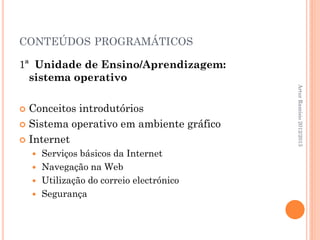 CONTEÚDOS PROGRAMÁTICOS

1ª Unidade de Ensino/Aprendizagem:
  sistema operativo




                                          Artur Ramísio 2012/2013
 Conceitos introdutórios
 Sistema operativo em ambiente gráfico

 Internet
     Serviços básicos da Internet
     Navegação na Web
     Utilização do correio electrónico
     Segurança
 