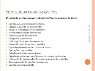 CONTEÚDOS PROGRAMÁTICOS
2ª Unidade de Ensino/Aprendizagem: Processamento de texto

   Introdução ao processador de texto




                                                               Artur Ramísio 2012/2013
   Criação e guarda de documentos
   Edição e formatação de documentos
   Movimentação num documento
   Formatação de documentos
   Ortografia e gramática
   Utilização de outras ferramentas
   Personalização de estilos e modelos
   Organização do texto em colunas e listas
   Operações com tabelas
   Criação de índices automáticos
   Criação de cartas personalizadas, envelopes e etiquetas
   Utilização do processador de texto em grupos de trabalho
   Automatização de tarefas com macros
   Introdução ao hipertexto
 