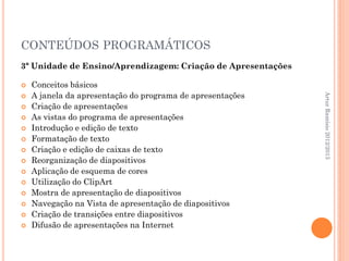 CONTEÚDOS PROGRAMÁTICOS
3ª Unidade de Ensino/Aprendizagem: Criação de Apresentações

   Conceitos básicos
    A janela da apresentação do programa de apresentações




                                                              Artur Ramísio 2012/2013

   Criação de apresentações
   As vistas do programa de apresentações
   Introdução e edição de texto
   Formatação de texto
   Criação e edição de caixas de texto
   Reorganização de diapositivos
   Aplicação de esquema de cores
   Utilização do ClipArt
   Mostra de apresentação de diapositivos
   Navegação na Vista de apresentação de diapositivos
   Criação de transições entre diapositivos
   Difusão de apresentações na Internet
 