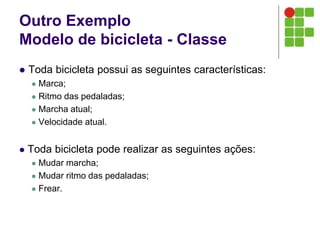 Outro Exemplo
Modelo de bicicleta - Classe
 Toda bicicleta possui as seguintes características:
 Marca;
 Ritmo das pedaladas;
 Marcha atual;
 Velocidade atual.
 Toda bicicleta pode realizar as seguintes ações:
 Mudar marcha;
 Mudar ritmo das pedaladas;
 Frear.
 