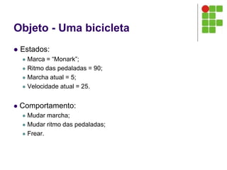 Objeto - Uma bicicleta
 Estados:
 Marca = “Monark”;
 Ritmo das pedaladas = 90;
 Marcha atual = 5;
 Velocidade atual = 25.
 Comportamento:
 Mudar marcha;
 Mudar ritmo das pedaladas;
 Frear.
 