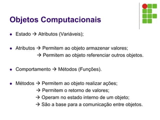 Objetos Computacionais
 Estado  Atributos (Variáveis);
 Atributos  Permitem ao objeto armazenar valores;
 Permitem ao objeto referenciar outros objetos.
 Comportamento  Métodos (Funções).
 Métodos  Permitem ao objeto realizar ações;
 Permitem o retorno de valores;
 Operam no estado interno de um objeto;
 São a base para a comunicação entre objetos.
 