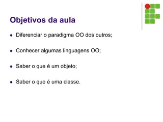 Objetivos da aula
 Diferenciar o paradigma OO dos outros;
 Conhecer algumas linguagens OO;
 Saber o que é um objeto;
 Saber o que é uma classe.
 