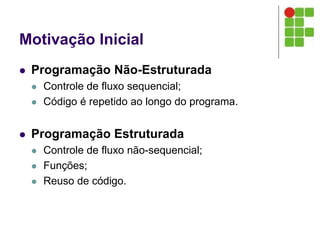 Motivação Inicial
 Programação Não-Estruturada
 Controle de fluxo sequencial;
 Código é repetido ao longo do programa.
 Programação Estruturada
 Controle de fluxo não-sequencial;
 Funções;
 Reuso de código.
 