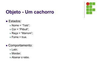 Objeto - Um cachorro
 Estados:
 Nome = “Totó”;
 Cor = “Pitbull”;
 Raça = “Marrom”;
 Fome = true.
 Comportamento:
 Latir;
 Morder;
 Abanar o rabo.
 