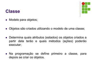 Classe
 Modelo para objetos;
 Objetos são criados utilizando o modelo de uma classe;
 Determina quais atributos (estados) os objetos criados a
partir dela terão e quais métodos (ações) poderão
executar;
 Na programação se define primeiro a classe, para
depois se criar os objetos.
 