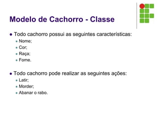 Modelo de Cachorro - Classe
 Todo cachorro possui as seguintes características:
 Nome;
 Cor;
 Raça;
 Fome.
 Todo cachorro pode realizar as seguintes ações:
 Latir;
 Morder;
 Abanar o rabo.
 