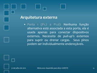 Arquitetura externa
                • Porta 1 (P1.7 a P1.0): Nenhuma função
                  alternativa está associada a esta porta, ela é
                  usada apenas para conectar dispositivos
                  externos. Necessita de pull-up’s externos
                  para suprir ou drenar cargas. Seus pinos
                  podem ser individualmente endereçáveis.




31 de julho de 2012      Minicurso: Assembly para 8051 GDESTE      12
 