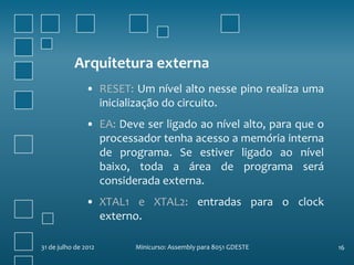 Arquitetura externa
                • RESET: Um nível alto nesse pino realiza uma
                  inicialização do circuito.
                • EA: Deve ser ligado ao nível alto, para que o
                  processador tenha acesso a memória interna
                  de programa. Se estiver ligado ao nível
                  baixo, toda a área de programa será
                  considerada externa.
                • XTAL1 e XTAL2: entradas para o clock
                  externo.

31 de julho de 2012      Minicurso: Assembly para 8051 GDESTE     16
 