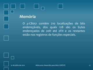 Memória
                O 𝜇 C8051 contém 210 localizações de bits
                endereçáveis, dos quais 128 são os bytes
                endereçados de 20H até 2FH e os restantes
                estão nos registros de funções especiais.




31 de julho de 2012     Minicurso: Assembly para 8051 GDESTE   17
 