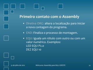 Primeiro contato com o Assembly
                • Diretiva ORG: altera a localização para iniciar
                  a nova contagem do programa.
                • END: Finaliza o processo de montagem.
                • EQU: iguala um rótulo com outro ou com um
                  valor numérico. Exemplos:
                  LED EQU P2.0
                  DEZ EQU 10



31 de julho de 2012       Minicurso: Assembly para 8051 GDESTE      22
 