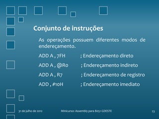 Conjunto de instruções
                As operações possuem diferentes modos de
                endereçamento.
                ADD A , 7FH           ; Endereçamento direto
                ADD A , @R0            ; Endereçamento indireto
                ADD A , R7             ; Endereçamento de registro
                ADD , #10H            ; Endereçamento imediato



31 de julho de 2012      Minicurso: Assembly para 8051 GDESTE        23
 