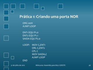 Prática 1: Criando uma porta NOR
                ORG 00H
                AJMP LOOP

                ENT1 EQU P1.0
                ENT2 EQU P1.1
                SAIDA EQU P2.0

                LOOP: MOV C,ENT1
                      ORL C,ENT2
                      CPL C
                      MOV SAIDA,C
                      AJMP LOOP
                END
31 de julho de 2012       Minicurso: Assembly para 8051 GDESTE   28
 