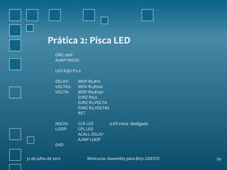 Prática 2: Pisca LED
                ORG 00H
                AJMP INICIO

                LED EQU P2.0

                DELAY:    MOV R2,#10
                VOLTA2:   MOV R1,#200
                VOLTA:    MOV R0,#250
                          DJNZ R0,$
                          DJNZ R1,VOLTA
                          DJNZ R2,VOLTA2
                          RET

                INICIO:   CLR LED          ;LED inicia desligado
                LOOP:     CPL LED
                          ACALL DELAY
                          AJMP LOOP
                END


31 de julho de 2012            Minicurso: Assembly para 8051 GDESTE   29
 