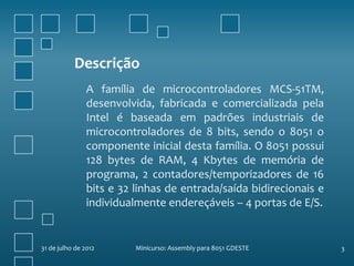 Descrição
                A família de microcontroladores MCS-51TM,
                desenvolvida, fabricada e comercializada pela
                Intel é baseada em padrões industriais de
                microcontroladores de 8 bits, sendo o 8051 o
                componente inicial desta família. O 8051 possui
                128 bytes de RAM, 4 Kbytes de memória de
                programa, 2 contadores/temporizadores de 16
                bits e 32 linhas de entrada/saída bidirecionais e
                individualmente endereçáveis – 4 portas de E/S.


31 de julho de 2012       Minicurso: Assembly para 8051 GDESTE      3
 